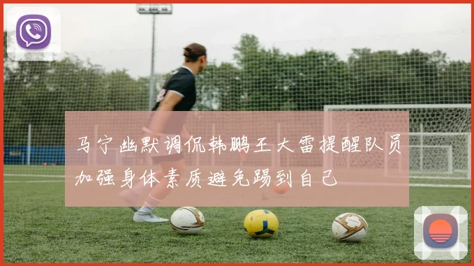 马宁幽默调侃韩鹏王大雷提醒队员加强身体素质避免踢到自己