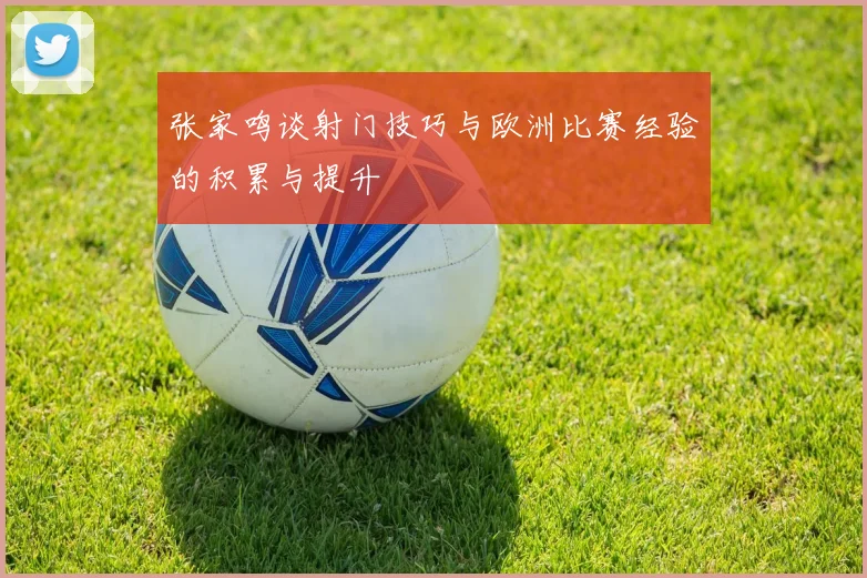 张家鸣谈射门技巧与欧洲比赛经验的积累与提升