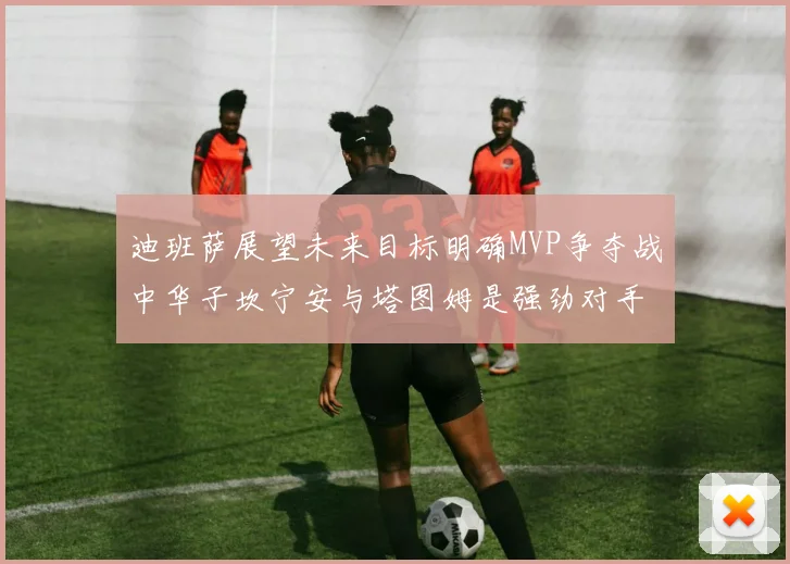 迪班萨展望未来目标明确MVP争夺战中华子坎宁安与塔图姆是强劲对手