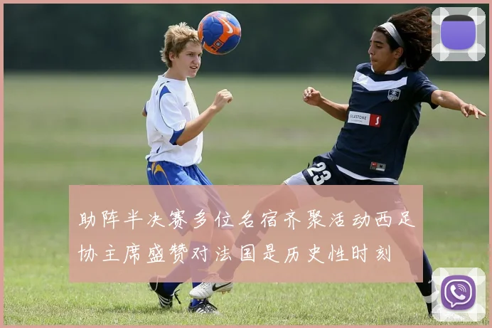 助阵半决赛多位名宿齐聚活动西足协主席盛赞对法国是历史性时刻