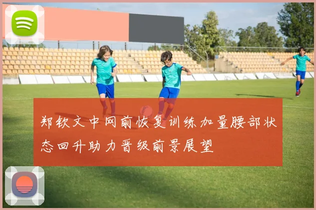 郑钦文中网前恢复训练加量腰部状态回升助力晋级前景展望