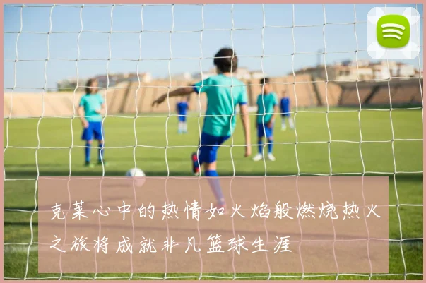 克莱心中的热情如火焰般燃烧热火之旅将成就非凡篮球生涯